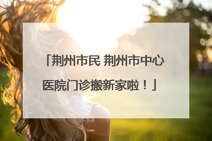 荆州市民 荆州市中心医院门诊搬新家啦！